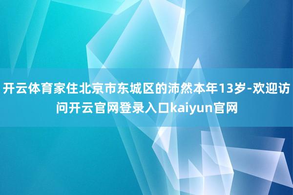 开云体育家住北京市东城区的沛然本年13岁-欢迎访问开云官网登录入口kaiyun官网