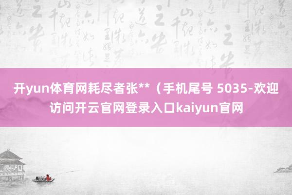 开yun体育网耗尽者张**（手机尾号 5035-欢迎访问开云官网登录入口kaiyun官网