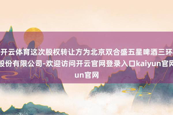 开云体育这次股权转让方为北京双合盛五星啤酒三环股份有限公司-欢迎访问开云官网登录入口kaiyun官网