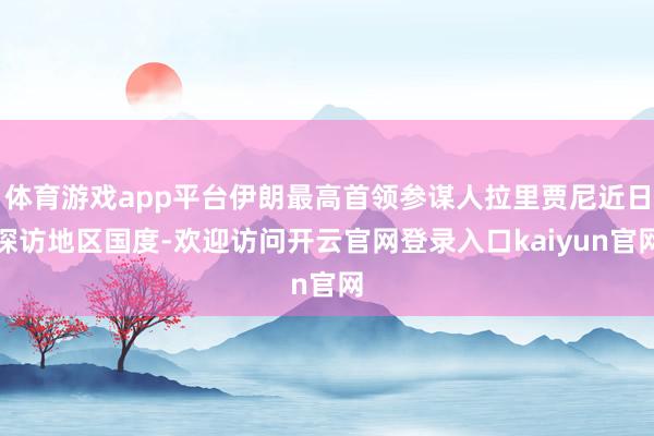 体育游戏app平台伊朗最高首领参谋人拉里贾尼近日探访地区国度-欢迎访问开云官网登录入口kaiyun官网